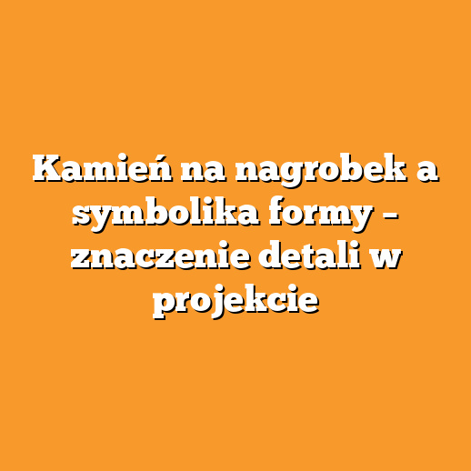 Kamień na nagrobek a symbolika formy – znaczenie detali w projekcie