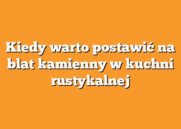 Kiedy warto postawić na blat kamienny w kuchni rustykalnej