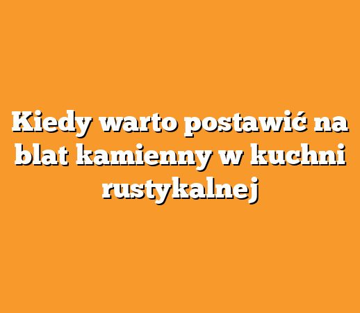Kiedy warto postawić na blat kamienny w kuchni rustykalnej