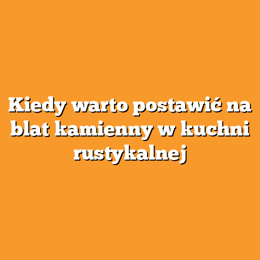 Kiedy warto postawić na blat kamienny w kuchni rustykalnej