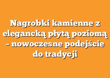 Nagrobki kamienne z elegancką płytą poziomą – nowoczesne podejście do tradycji