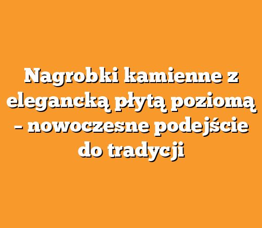 Nagrobki kamienne z elegancką płytą poziomą – nowoczesne podejście do tradycji