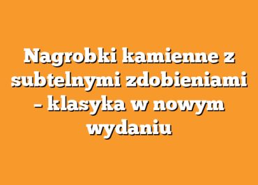Nagrobki kamienne z subtelnymi zdobieniami – klasyka w nowym wydaniu