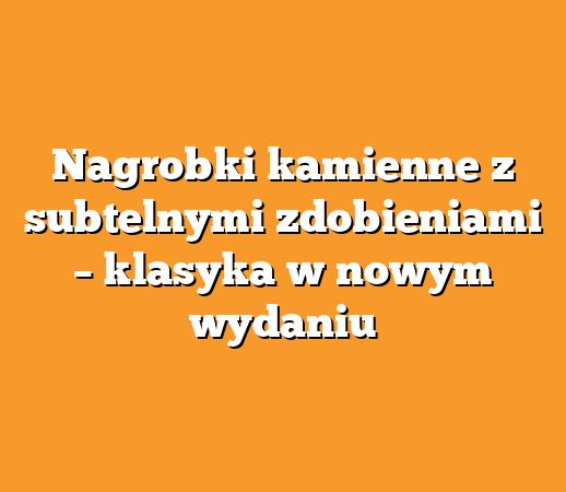 Nagrobki kamienne z subtelnymi zdobieniami – klasyka w nowym wydaniu
