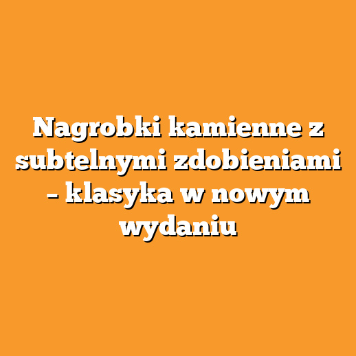 Nagrobki kamienne z subtelnymi zdobieniami – klasyka w nowym wydaniu