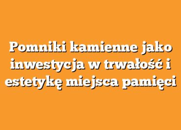 Pomniki kamienne jako inwestycja w trwałość i estetykę miejsca pamięci