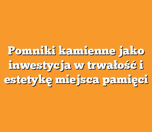 Pomniki kamienne jako inwestycja w trwałość i estetykę miejsca pamięci