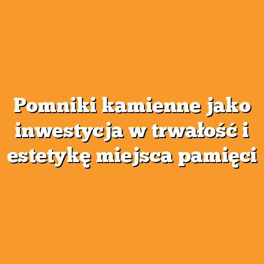 Pomniki kamienne jako inwestycja w trwałość i estetykę miejsca pamięci