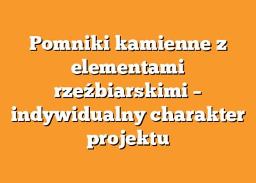 Pomniki kamienne z elementami rzeźbiarskimi – indywidualny charakter projektu