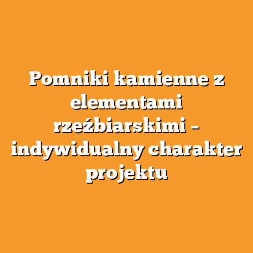 Pomniki kamienne z elementami rzeźbiarskimi – indywidualny charakter projektu