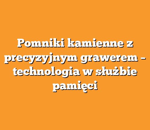 Pomniki kamienne z precyzyjnym grawerem – technologia w służbie pamięci