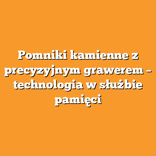 Pomniki kamienne z precyzyjnym grawerem – technologia w służbie pamięci