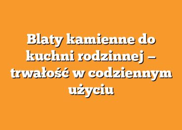 Blaty kamienne do kuchni rodzinnej — trwałość w codziennym użyciu