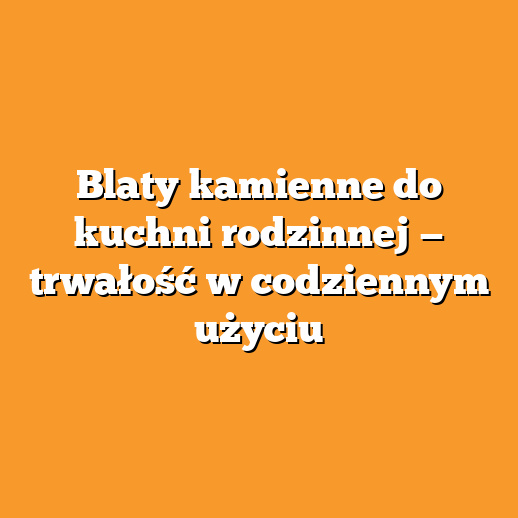 Blaty kamienne do kuchni rodzinnej — trwałość w codziennym użyciu
