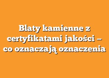 Blaty kamienne z certyfikatami jakości — co oznaczają oznaczenia