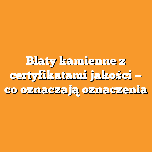 Blaty kamienne z certyfikatami jakości — co oznaczają oznaczenia