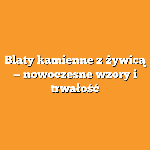 Blaty kamienne z żywicą — nowoczesne wzory i trwałość