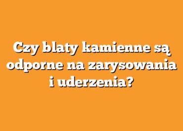 Czy blaty kamienne są odporne na zarysowania i uderzenia?