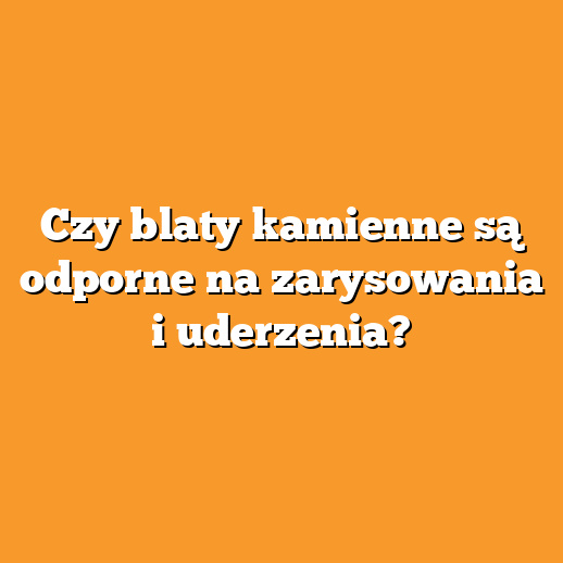 Czy blaty kamienne są odporne na zarysowania i uderzenia?