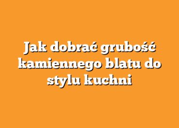 Jak dobrać grubość kamiennego blatu do stylu kuchni