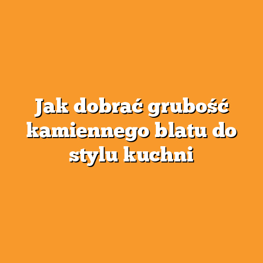 Jak dobrać grubość kamiennego blatu do stylu kuchni