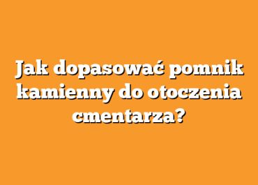 Jak dopasować pomnik kamienny do otoczenia cmentarza?