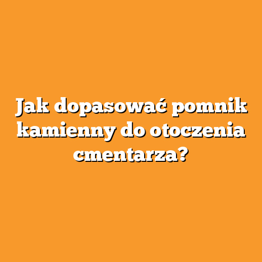 Jak dopasować pomnik kamienny do otoczenia cmentarza?