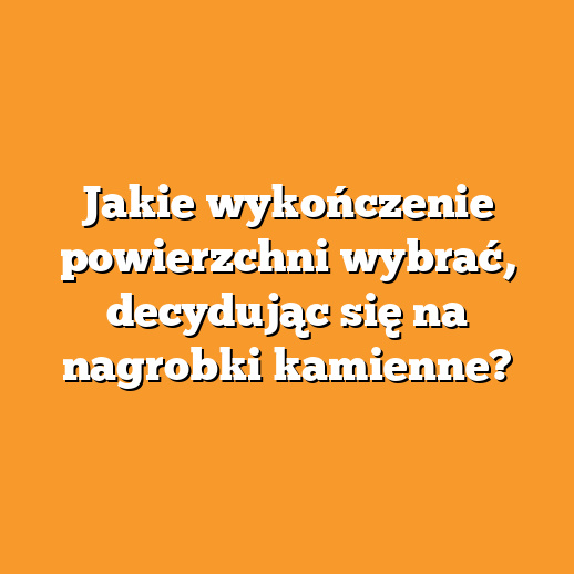 Jakie wykończenie powierzchni wybrać, decydując się na nagrobki kamienne?