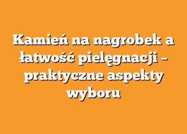 Kamień na nagrobek a łatwość pielęgnacji – praktyczne aspekty wyboru