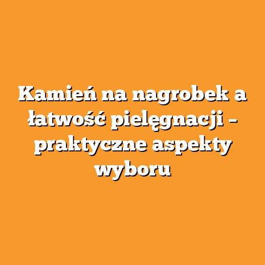 Kamień na nagrobek a łatwość pielęgnacji – praktyczne aspekty wyboru