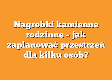 Nagrobki kamienne rodzinne – jak zaplanować przestrzeń dla kilku osób?