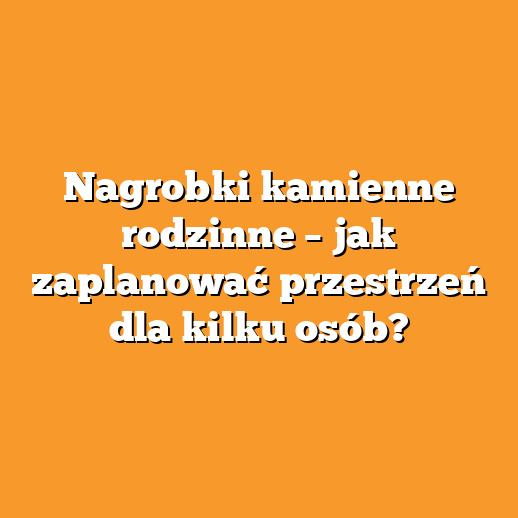 Nagrobki kamienne rodzinne – jak zaplanować przestrzeń dla kilku osób?