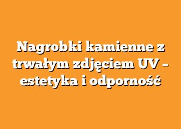 Nagrobki kamienne z trwałym zdjęciem UV – estetyka i odporność