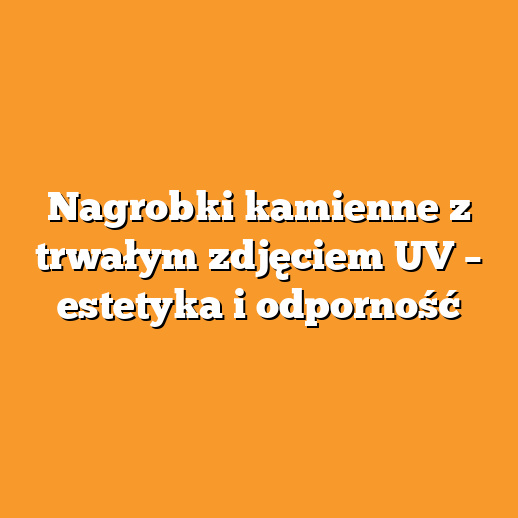 Nagrobki kamienne z trwałym zdjęciem UV – estetyka i odporność