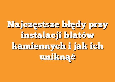 Najczęstsze błędy przy instalacji blatów kamiennych i jak ich uniknąć