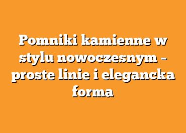 Pomniki kamienne w stylu nowoczesnym – proste linie i elegancka forma