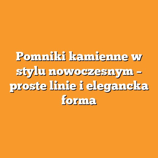 Pomniki kamienne w stylu nowoczesnym – proste linie i elegancka forma